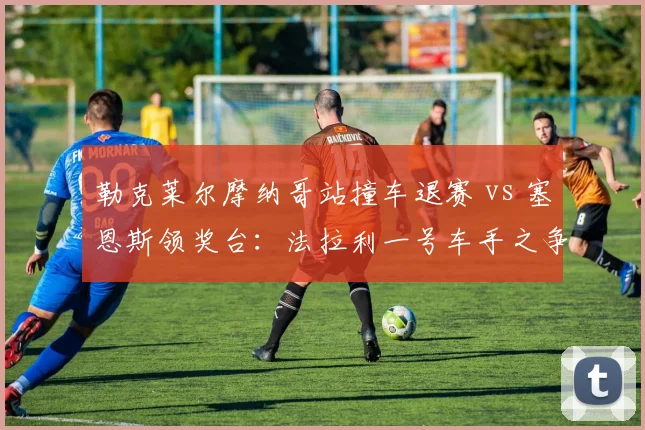 勒克莱尔摩纳哥站撞车退赛 vs 塞恩斯领奖台：法拉利一号车手之争白热化