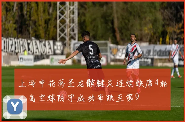 上海申花蒋圣龙髌腱炎连续缺席4轮，高空球防守成功率跌至第9
