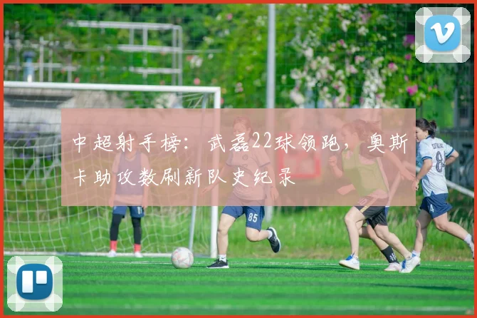中超射手榜：武磊22球领跑，奥斯卡助攻数刷新队史纪录