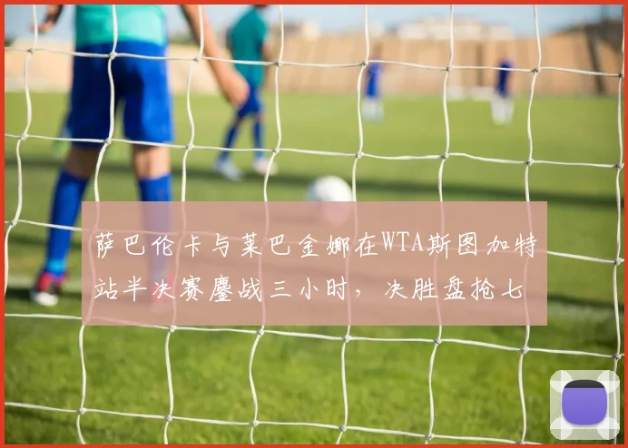 萨巴伦卡与莱巴金娜在WTA斯图加特站半决赛鏖战三小时，决胜盘抢七17-15